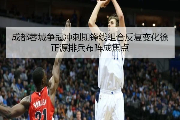 成都蓉城争冠冲刺期锋线组合反复变化徐正源排兵布阵成焦点